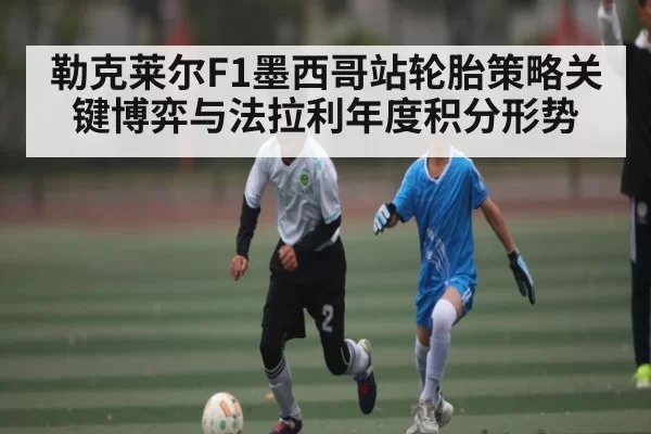 勒克莱尔F1墨西哥站轮胎策略关键博弈与法拉利年度积分形势